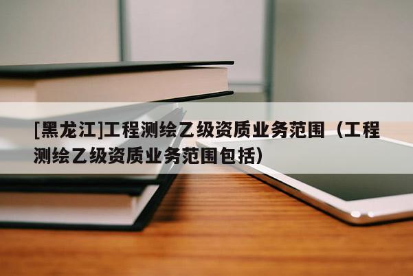 [黑龍江]工程測繪乙級資質(zhì)業(yè)務(wù)范圍（工程測繪乙級資質(zhì)業(yè)務(wù)范圍包括）