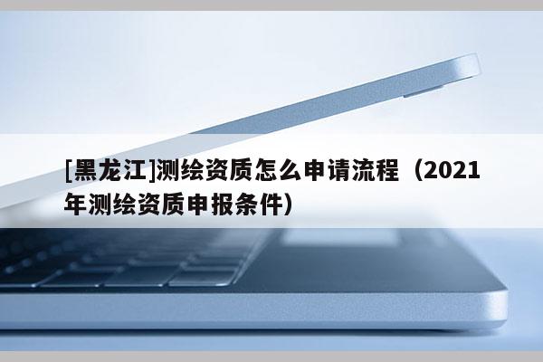 [黑龍江]測繪資質(zhì)怎么申請流程（2021年測繪資質(zhì)申報條件）