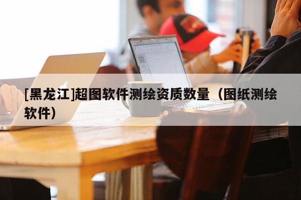 [黑龍江]超圖軟件測繪資質(zhì)數(shù)量（圖紙測繪軟件）