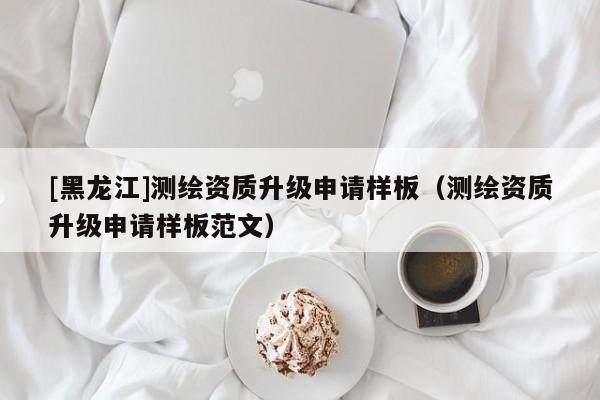 [黑龍江]測繪資質(zhì)升級申請樣板（測繪資質(zhì)升級申請樣板范文）