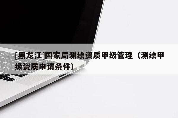 [黑龍江]國家局測繪資質(zhì)甲級管理（測繪甲級資質(zhì)申請條件）