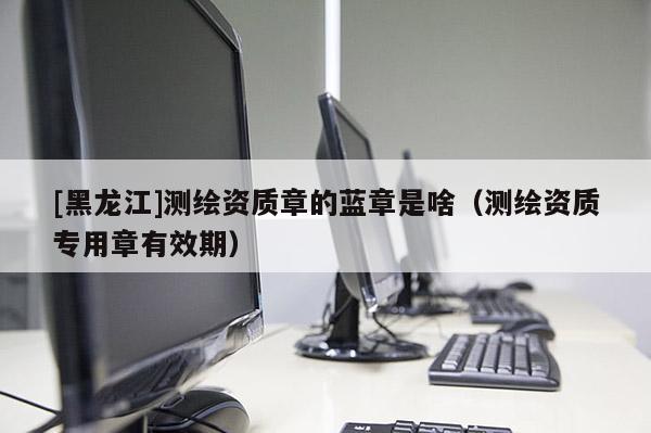 [黑龍江]測繪資質(zhì)章的藍章是啥（測繪資質(zhì)專用章有效期）