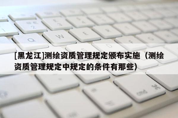 [黑龍江]測(cè)繪資質(zhì)管理規(guī)定頒布實(shí)施（測(cè)繪資質(zhì)管理規(guī)定中規(guī)定的條件有那些）