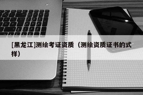 [黑龍江]測(cè)繪考證資質(zhì)（測(cè)繪資質(zhì)證書(shū)的式樣）