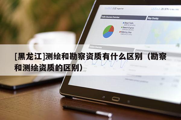 [黑龍江]測(cè)繪和勘察資質(zhì)有什么區(qū)別（勘察和測(cè)繪資質(zhì)的區(qū)別）