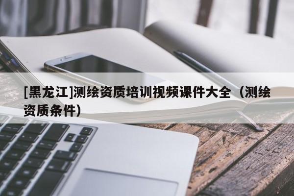 [黑龍江]測(cè)繪資質(zhì)培訓(xùn)視頻課件大全（測(cè)繪資質(zhì)條件）