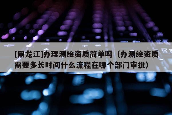 [黑龍江]辦理測繪資質(zhì)簡單嗎（辦測繪資質(zhì)需要多長時間什么流程在哪個部門審批）