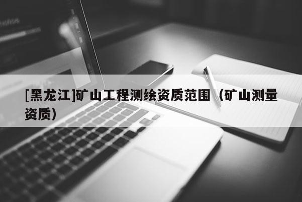 [黑龍江]礦山工程測繪資質(zhì)范圍（礦山測量資質(zhì)）
