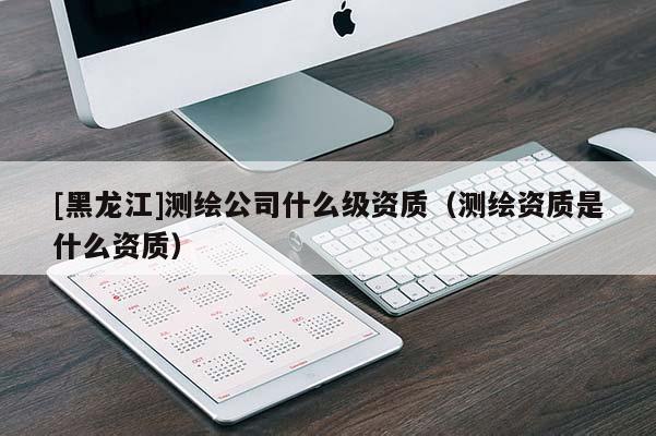 [黑龍江]測繪公司什么級資質(zhì)（測繪資質(zhì)是什么資質(zhì)）