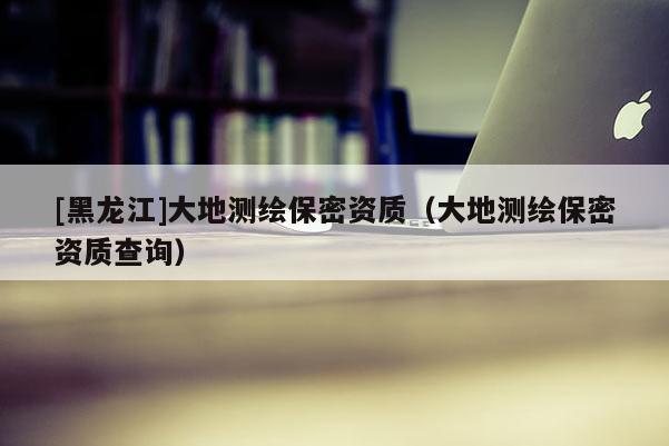 [黑龍江]大地測繪保密資質(zhì)（大地測繪保密資質(zhì)查詢）