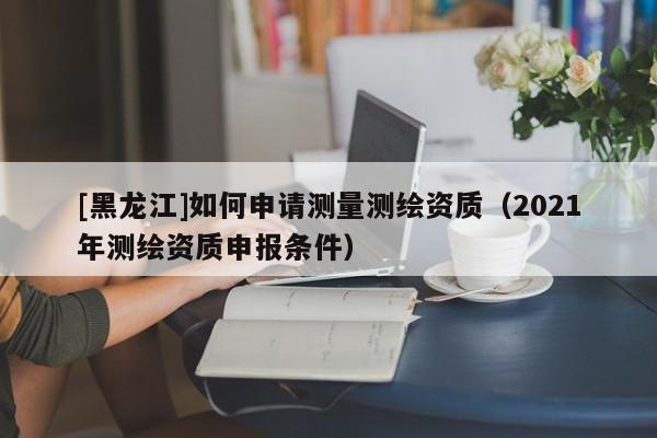 [黑龍江]如何申請測量測繪資質(zhì)（2021年測繪資質(zhì)申報條件）