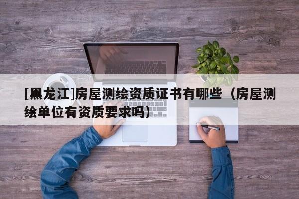 [黑龍江]房屋測繪資質(zhì)證書有哪些（房屋測繪單位有資質(zhì)要求嗎）