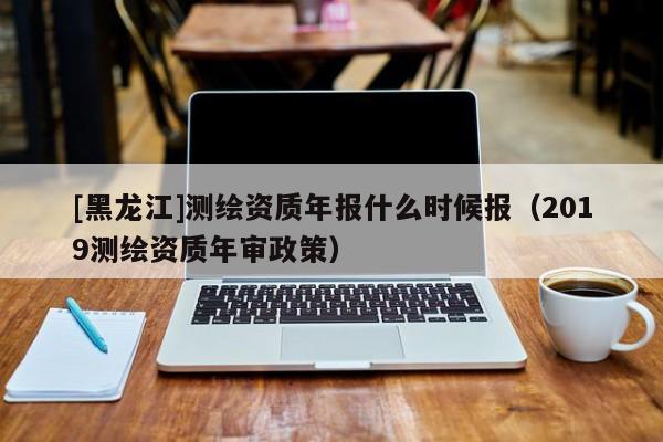 [黑龍江]測繪資質(zhì)年報什么時候報（2019測繪資質(zhì)年審政策）