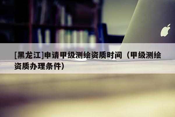 [黑龍江]申請甲級測繪資質(zhì)時間（甲級測繪資質(zhì)辦理條件）