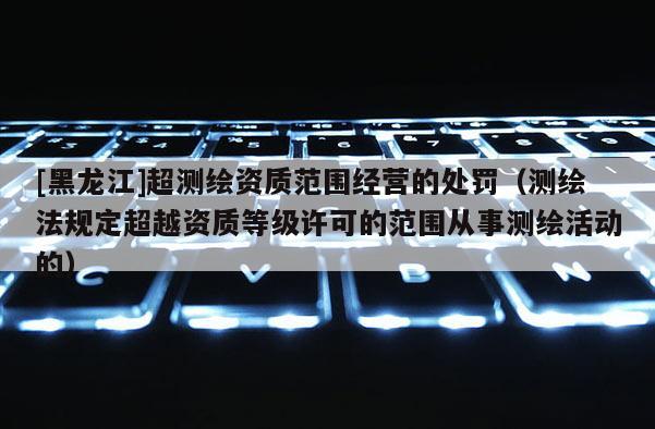 [黑龍江]超測繪資質(zhì)范圍經(jīng)營的處罰（測繪法規(guī)定超越資質(zhì)等級許可的范圍從事測繪活動的）