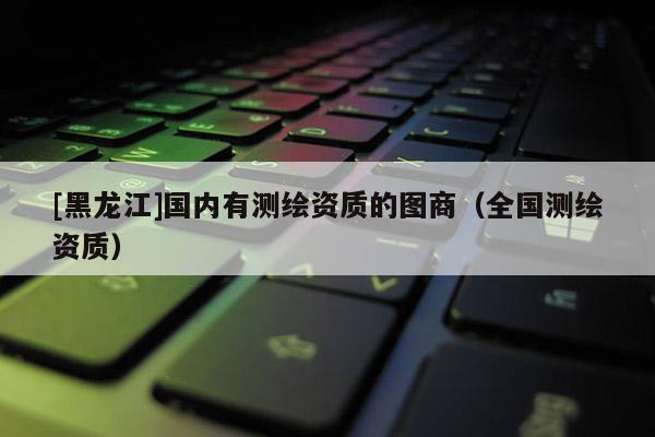 [黑龍江]國內(nèi)有測繪資質(zhì)的圖商（全國測繪資質(zhì)）