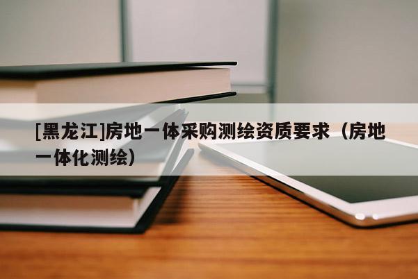 [黑龍江]房地一體采購測繪資質(zhì)要求（房地一體化測繪）