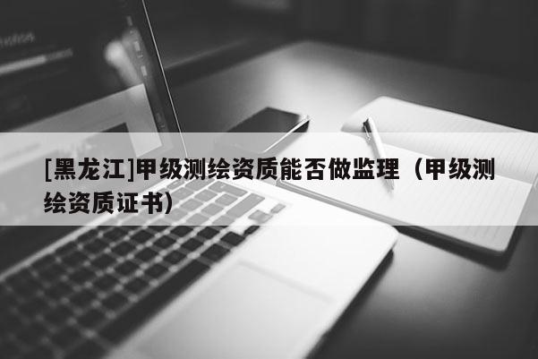[黑龍江]甲級測繪資質(zhì)能否做監(jiān)理（甲級測繪資質(zhì)證書）