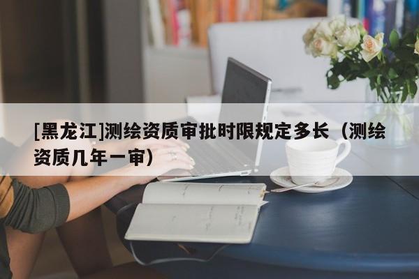 [黑龍江]測繪資質(zhì)審批時限規(guī)定多長（測繪資質(zhì)幾年一審）