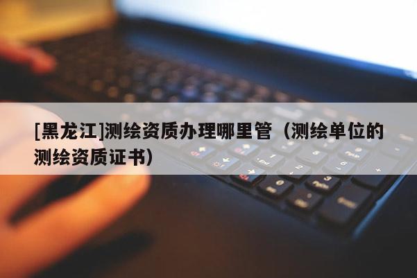 [黑龍江]測(cè)繪資質(zhì)辦理哪里管（測(cè)繪單位的測(cè)繪資質(zhì)證書(shū)）