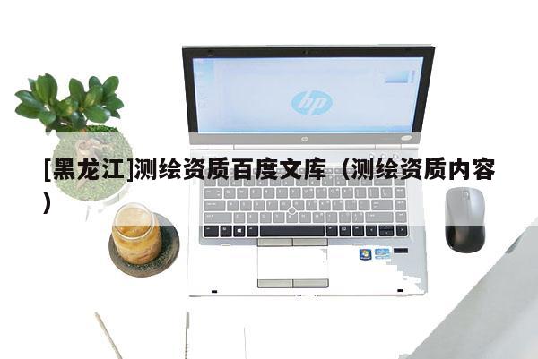 [黑龍江]測繪資質(zhì)百度文庫（測繪資質(zhì)內(nèi)容）
