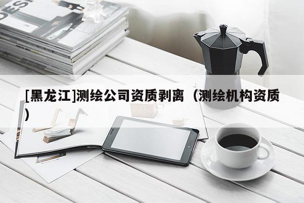 [黑龍江]測繪公司資質(zhì)剝離（測繪機構(gòu)資質(zhì)）
