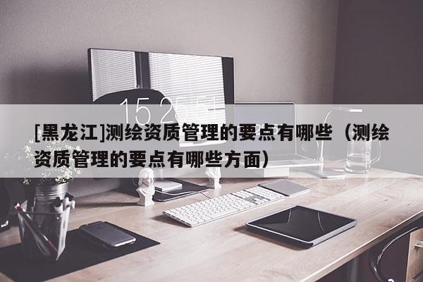 [黑龍江]測繪資質(zhì)管理的要點有哪些（測繪資質(zhì)管理的要點有哪些方面）