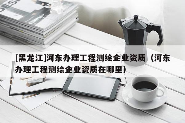 [黑龍江]河?xùn)|辦理工程測繪企業(yè)資質(zhì)（河?xùn)|辦理工程測繪企業(yè)資質(zhì)在哪里）