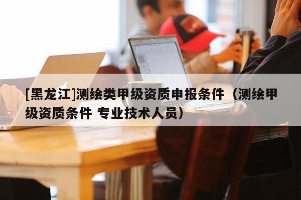 [黑龍江]測繪類甲級資質(zhì)申報條件（測繪甲級資質(zhì)條件 專業(yè)技術(shù)人員）