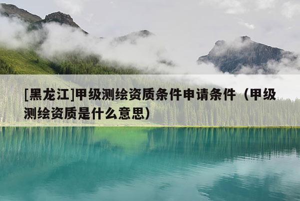 [黑龍江]甲級測繪資質(zhì)條件申請條件（甲級測繪資質(zhì)是什么意思）
