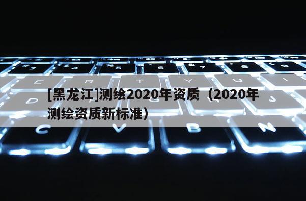 [黑龍江]測繪2020年資質(zhì)（2020年測繪資質(zhì)新標準）