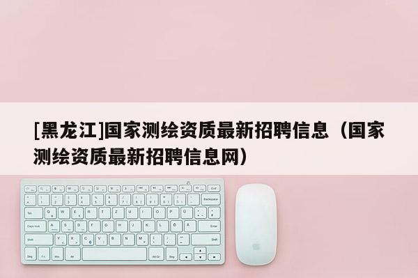 [黑龍江]國家測繪資質(zhì)最新招聘信息（國家測繪資質(zhì)最新招聘信息網(wǎng)）