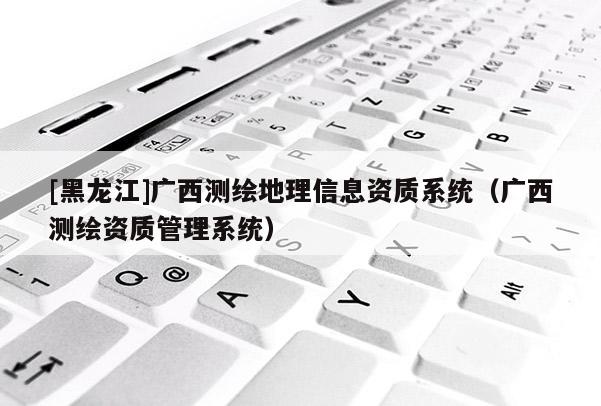[黑龍江]廣西測繪地理信息資質(zhì)系統(tǒng)（廣西測繪資質(zhì)管理系統(tǒng)）