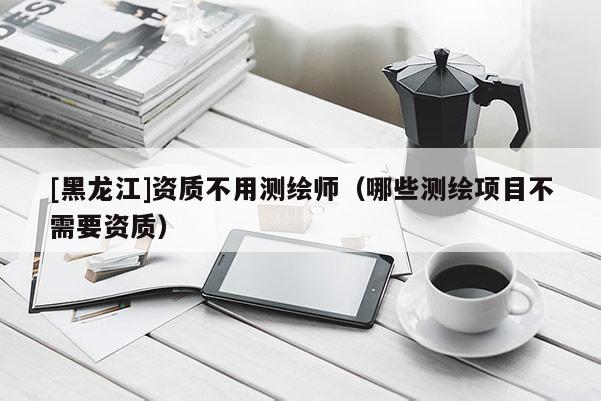 [黑龍江]資質(zhì)不用測繪師（哪些測繪項(xiàng)目不需要資質(zhì)）