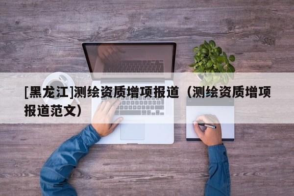 [黑龍江]測繪資質(zhì)增項(xiàng)報(bào)道（測繪資質(zhì)增項(xiàng)報(bào)道范文）