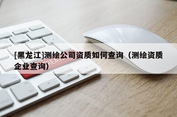 [黑龍江]測(cè)繪公司資質(zhì)如何查詢（測(cè)繪資質(zhì)企業(yè)查詢）