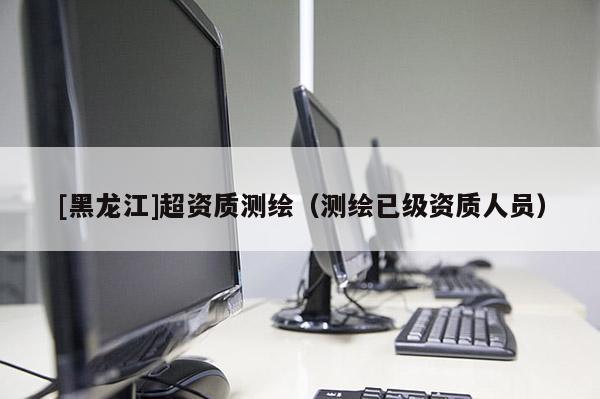 [黑龍江]超資質(zhì)測(cè)繪（測(cè)繪已級(jí)資質(zhì)人員）