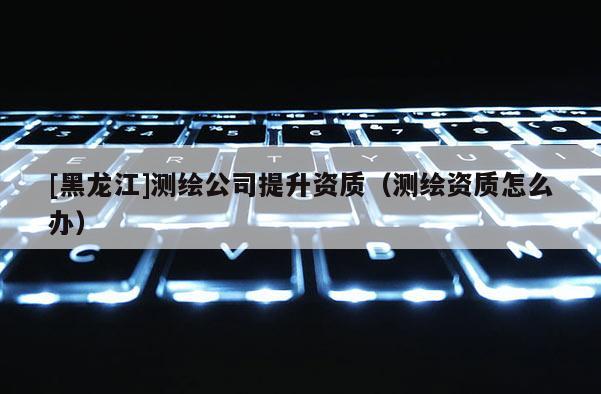 [黑龍江]測(cè)繪公司提升資質(zhì)（測(cè)繪資質(zhì)怎么辦）