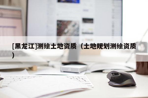 [黑龍江]測(cè)繪土地資質(zhì)（土地規(guī)劃測(cè)繪資質(zhì)）