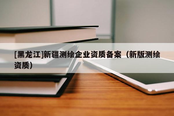 [黑龍江]新疆測(cè)繪企業(yè)資質(zhì)備案（新版測(cè)繪資質(zhì)）