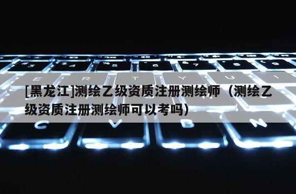 [黑龍江]測(cè)繪乙級(jí)資質(zhì)注冊(cè)測(cè)繪師（測(cè)繪乙級(jí)資質(zhì)注冊(cè)測(cè)繪師可以考嗎）