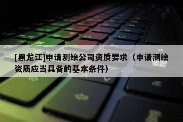 [黑龍江]申請測繪公司資質要求（申請測繪資質應當具備的基本條件）