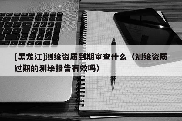 [黑龍江]測繪資質到期審查什么（測繪資質過期的測繪報告有效嗎）