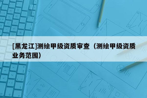 [黑龍江]測繪甲級資質審查（測繪甲級資質業(yè)務范圍）