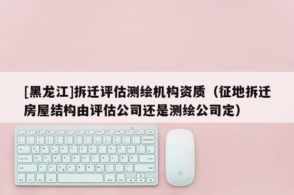 [黑龍江]拆遷評估測繪機構資質（征地拆遷房屋結構由評估公司還是測繪公司定）