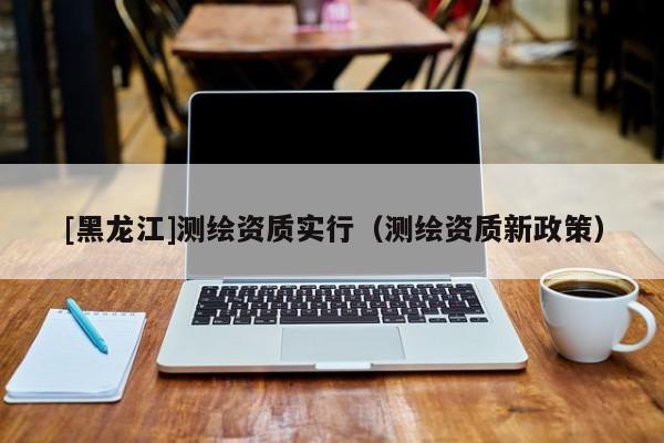 [黑龍江]測(cè)繪資質(zhì)實(shí)行（測(cè)繪資質(zhì)新政策）