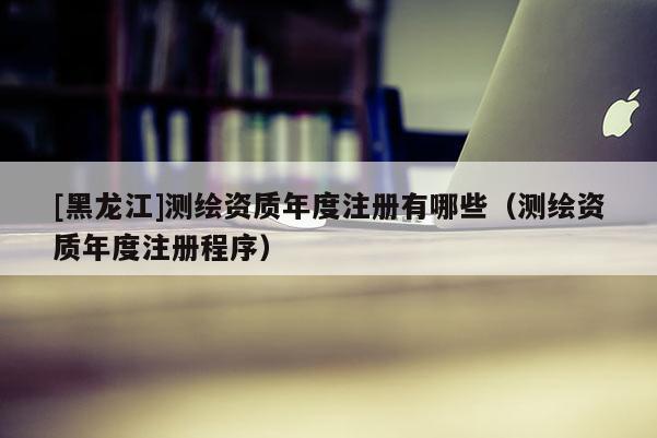 [黑龍江]測(cè)繪資質(zhì)年度注冊(cè)有哪些（測(cè)繪資質(zhì)年度注冊(cè)程序）