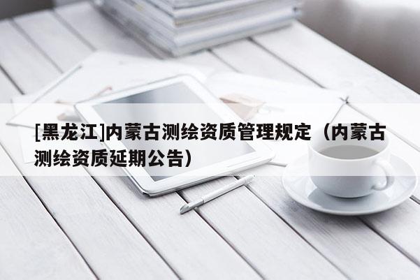 [黑龍江]內(nèi)蒙古測(cè)繪資質(zhì)管理規(guī)定（內(nèi)蒙古測(cè)繪資質(zhì)延期公告）