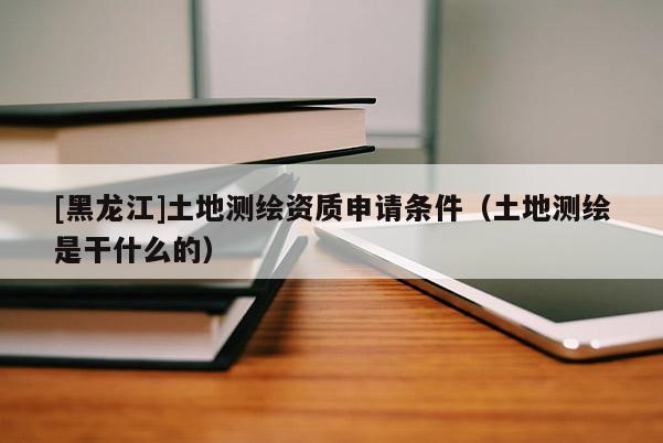 [黑龍江]土地測(cè)繪資質(zhì)申請(qǐng)條件（土地測(cè)繪是干什么的）