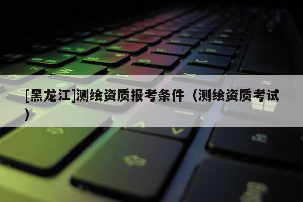 [黑龍江]測繪資質(zhì)報考條件（測繪資質(zhì)考試）